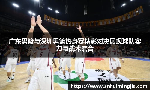 广东男篮与深圳男篮热身赛精彩对决展现球队实力与战术磨合